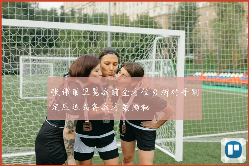 张伟丽卫冕战前全方位分析对手制定压迫式备战方案揭秘