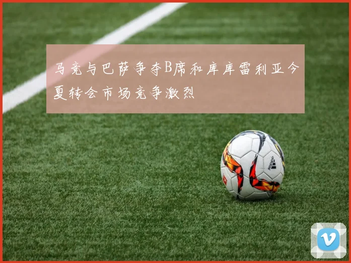 马竞与巴萨争夺B席和库库雷利亚今夏转会市场竞争激烈
