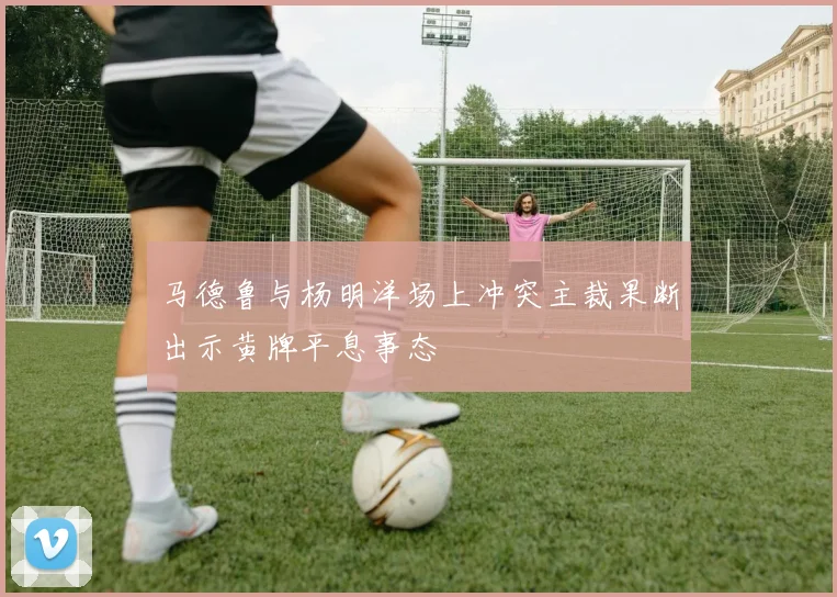 马德鲁与杨明洋场上冲突主裁果断出示黄牌平息事态