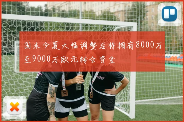 国米今夏大幅调整后将拥有8000万至9000万欧元转会资金