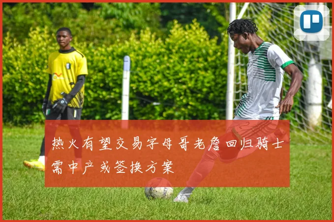 热火有望交易字母哥老詹回归骑士需中产或签换方案