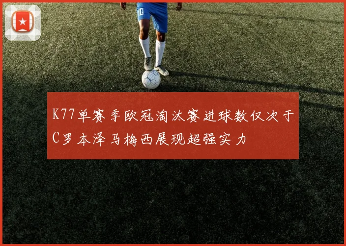 K77单赛季欧冠淘汰赛进球数仅次于C罗本泽马梅西展现超强实力