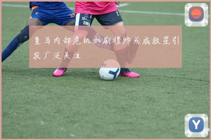 皇马内部危机加剧穆帅或成救星引发广泛关注
