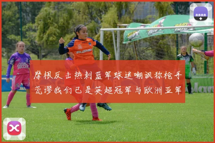 摩根反击热刺蓝军球迷嘲讽称枪手荒谬我们已是英超冠军与欧洲亚军