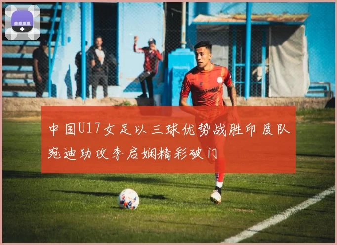 中国U17女足以三球优势战胜印度队宛迪助攻李启娴精彩破门