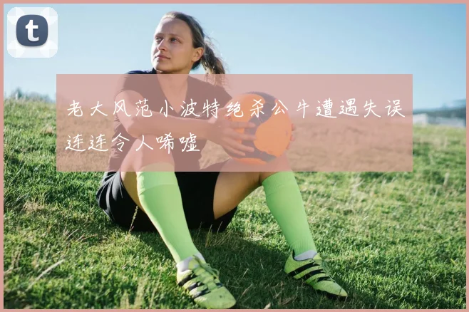 老大风范小波特绝杀公牛遭遇失误连连令人唏嘘