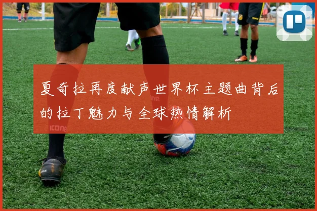 夏奇拉再度献声世界杯主题曲背后的拉丁魅力与全球热情解析