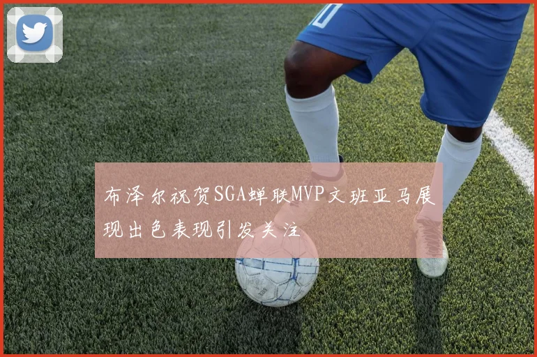 布泽尔祝贺SGA蝉联MVP文班亚马展现出色表现引发关注